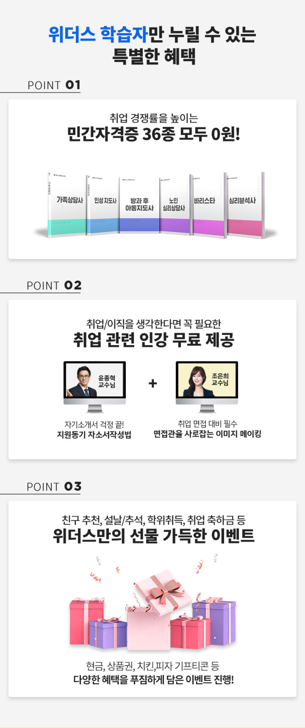 위더스 학습자만 누릴 수 있는 특별한 혜택 POINT01 취업 경쟁률을 높이는 민간자격증 36종 모두 0원!, POINT02 취업/이직을 생갹한다면 꼭 필요한 취업 관련 인강 무료 제공(윤종혁 교수님, 자기소개서 걱정 끝! 지원동기 자소서작성법 + 조은희 교수님, 취업 면접 대비 필수 면접관을 사로잡는 이미지 메이킹), POINT03 친구 추천, 설날/추석, 학위취득, 취업 축하금 등 위더스만의 선물 가득한 이벤트 현금, 상품권, 치킨, 피자 기프티콘 등 다양한 혜택을 푸짐하게 담은 이벤트 진행!